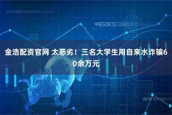 金浩配资官网 太恶劣！三名大学生用自来水诈骗60余万元