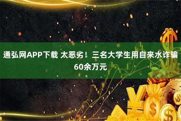 通弘网APP下载 太恶劣！三名大学生用自来水诈骗60余万元