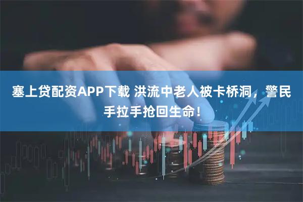 塞上贷配资APP下载 洪流中老人被卡桥洞，警民手拉手抢回生命！