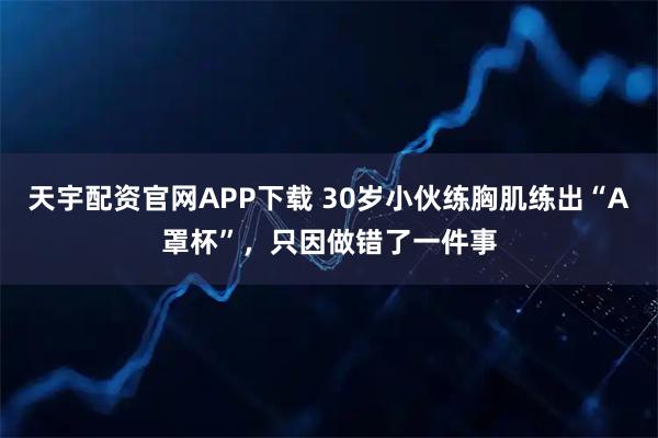 天宇配资官网APP下载 30岁小伙练胸肌练出“A罩杯”，只因做错了一件事