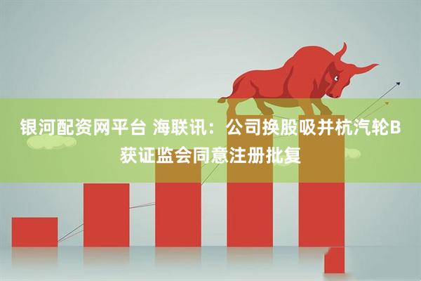 银河配资网平台 海联讯：公司换股吸并杭汽轮B获证监会同意注册批复