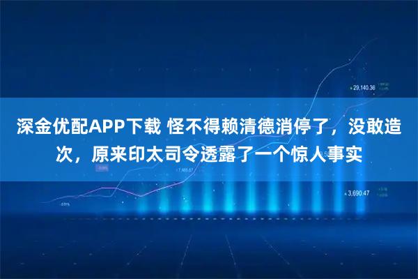 深金优配APP下载 怪不得赖清德消停了，没敢造次，原来印太司令透露了一个惊人事实