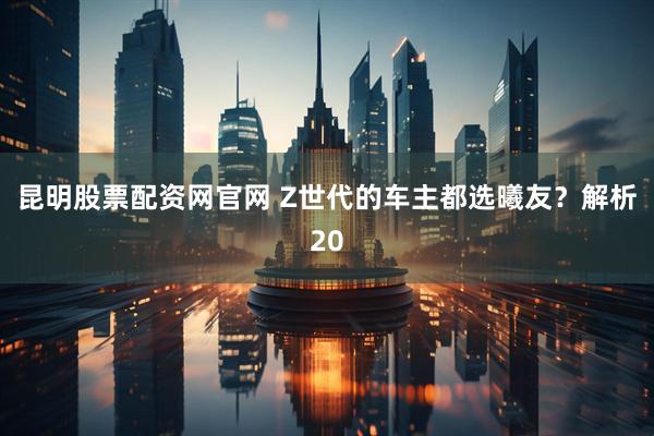 昆明股票配资网官网 Z世代的车主都选曦友？解析20