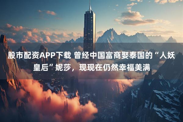 股市配资APP下载 曾经中国富商娶泰国的“人妖皇后”妮莎，现现在仍然幸福美满