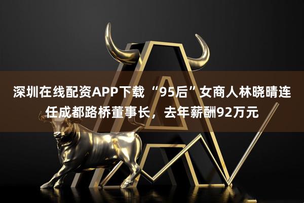 深圳在线配资APP下载 “95后”女商人林晓晴连任成都路桥董事长，去年薪酬92万元