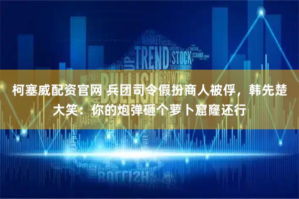柯塞威配资官网 兵团司令假扮商人被俘，韩先楚大笑：你的炮弹砸个萝卜窟窿还行