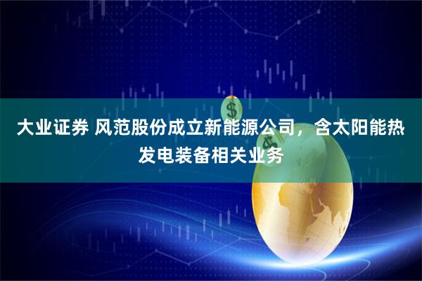 大业证券 风范股份成立新能源公司，含太阳能热发电装备相关业务