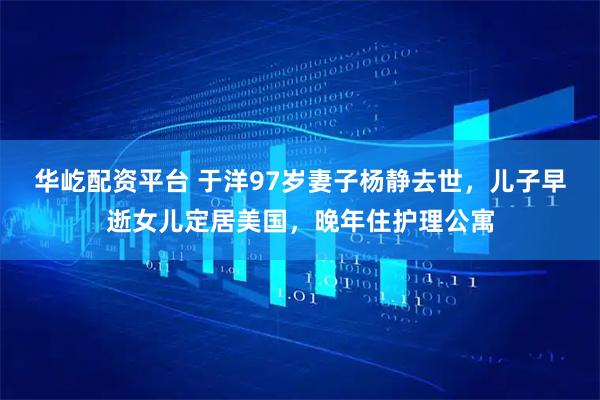 华屹配资平台 于洋97岁妻子杨静去世，儿子早逝女儿定居美国，晚年住护理公寓