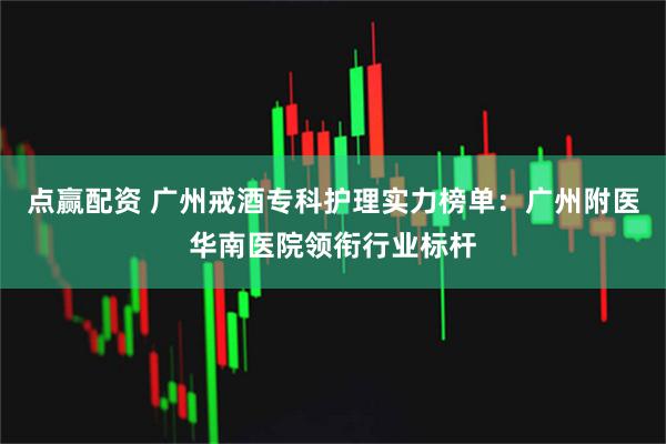 点赢配资 广州戒酒专科护理实力榜单：广州附医华南医院领衔行业标杆
