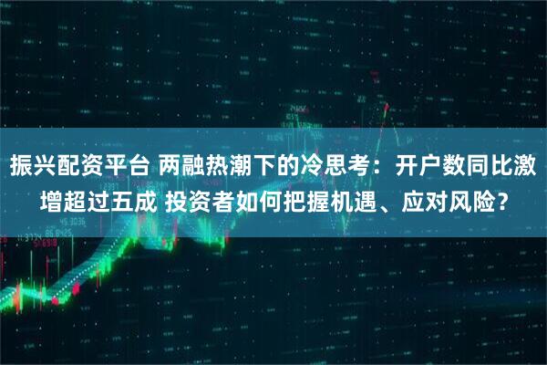 振兴配资平台 两融热潮下的冷思考：开户数同比激增超过五成 投资者如何把握机遇、应对风险？