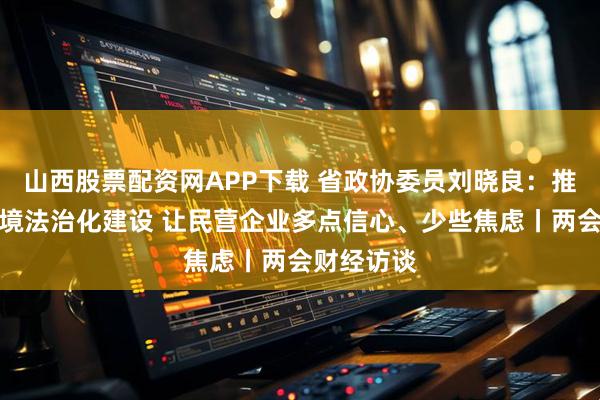 山西股票配资网APP下载 省政协委员刘晓良：推动营商环境法治化建设 让民营企业多点信心、少些焦虑丨两会财经访谈