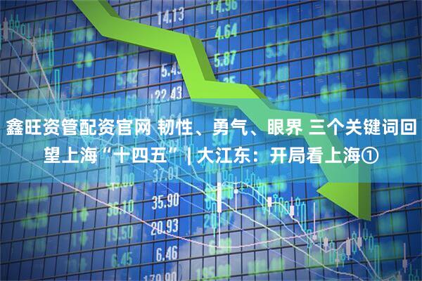 鑫旺资管配资官网 韧性、勇气、眼界 三个关键词回望上海“十四五” | 大江东：开局看上海①