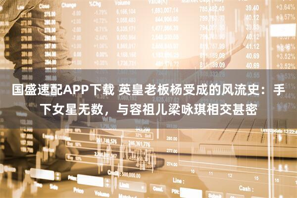 国盛速配APP下载 英皇老板杨受成的风流史：手下女星无数，与容祖儿梁咏琪相交甚密