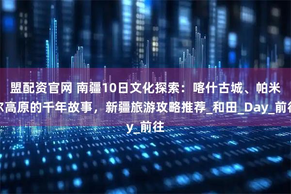 盟配资官网 南疆10日文化探索：喀什古城、帕米尔高原的千年故事，新疆旅游攻略推荐_和田_Day_前往
