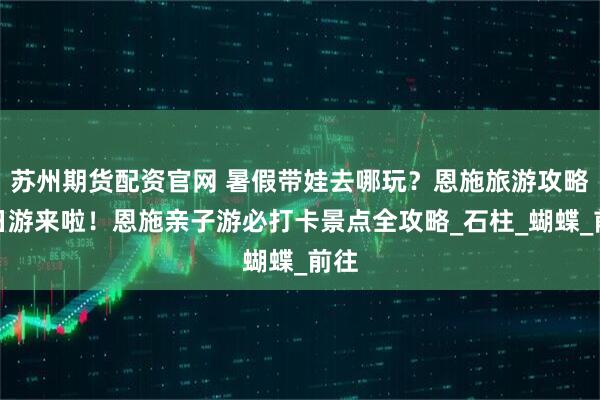 苏州期货配资官网 暑假带娃去哪玩？恩施旅游攻略五日游来啦！恩施亲子游必打卡景点全攻略_石柱_蝴蝶_前往