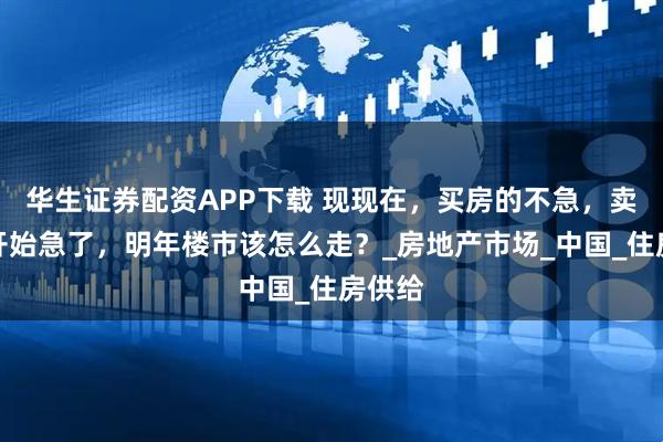 华生证券配资APP下载 现现在，买房的不急，卖房的开始急了，明年楼市该怎么走？_房地产市场_中国_住房供给