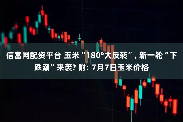 信富网配资平台 玉米“180°大反转”, 新一轮“下跌潮”来袭? 附: 7月7日玉米价格