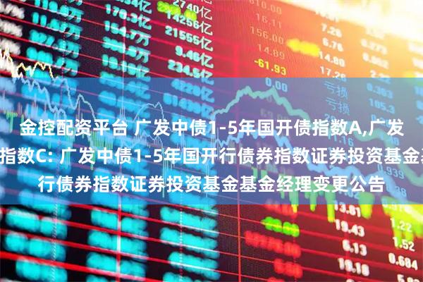 金控配资平台 广发中债1-5年国开债指数A,广发中债1-5年国开债指数C: 广发中债1-5年国开行债券指数证券投资基金基金经理变更公告