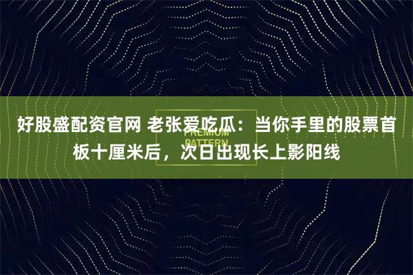 好股盛配资官网 老张爱吃瓜：当你手里的股票首板十厘米后，次日出现长上影阳线
