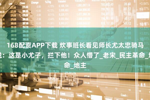 168配资APP下载 炊事班长看见师长尤太忠骑马，说：这是小尤子，拦下他！众人懵了_老宋_民主革命_地主