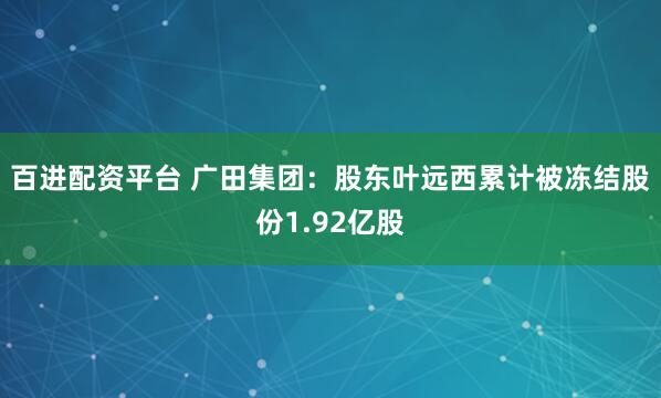 百进配资平台 广田集团：股东叶远西累计被冻结股份1.92亿股