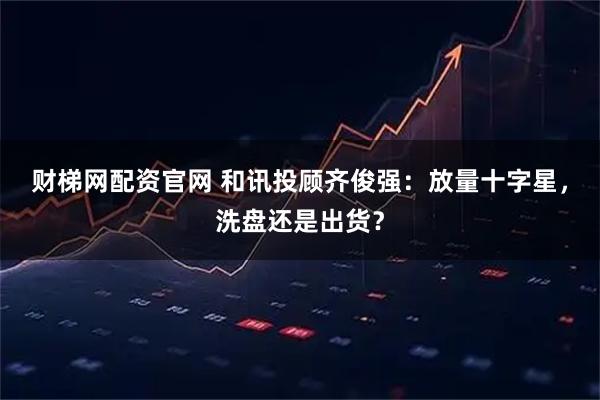 财梯网配资官网 和讯投顾齐俊强：放量十字星，洗盘还是出货？
