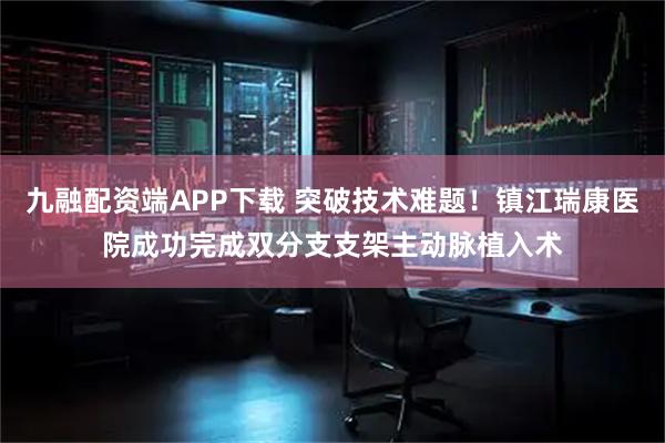 九融配资端APP下载 突破技术难题！镇江瑞康医院成功完成双分支支架主动脉植入术