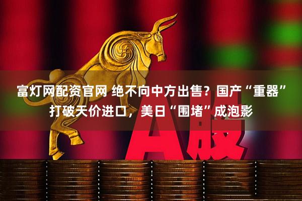 富灯网配资官网 绝不向中方出售？国产“重器”打破天价进口，美日“围堵”成泡影