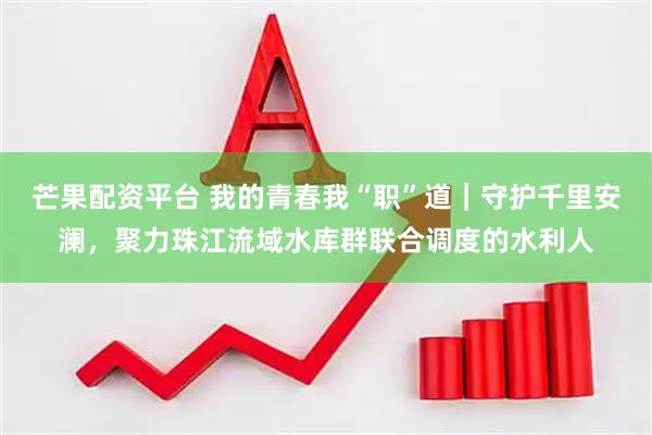 芒果配资平台 我的青春我“职”道｜守护千里安澜，聚力珠江流域水库群联合调度的水利人