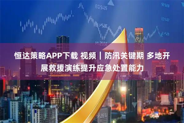 恒达策略APP下载 视频｜防汛关键期 多地开展救援演练提升应急处置能力
